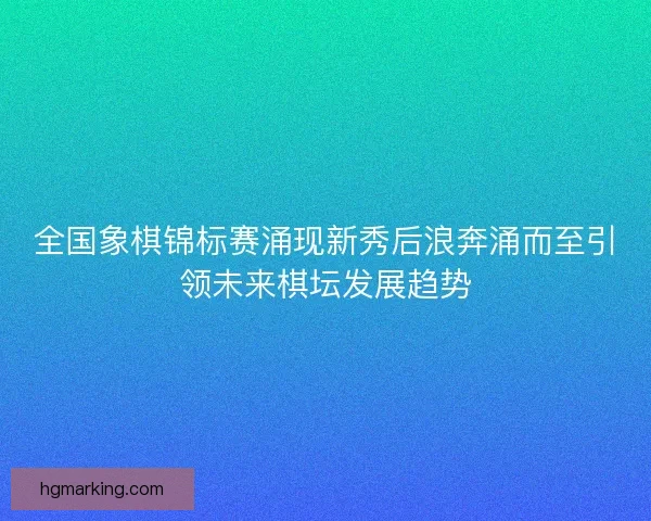 全国象棋锦标赛涌现新秀后浪奔涌而至引领未来棋坛发展趋势