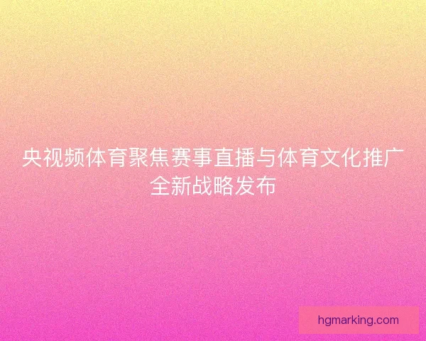 央视频体育聚焦赛事直播与体育文化推广全新战略发布 央视频体育聚焦赛事直播与体育文化推广全新战略发布