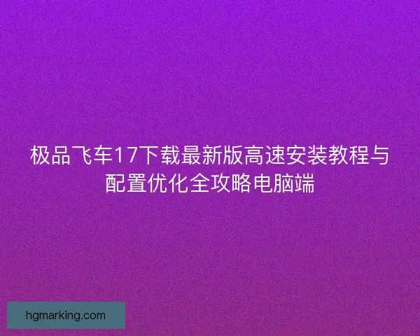 极品飞车17下载最新版高速安装教程与配置优化全攻略电脑端