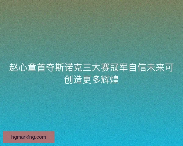 赵心童首夺斯诺克三大赛冠军自信未来可创造更多辉煌