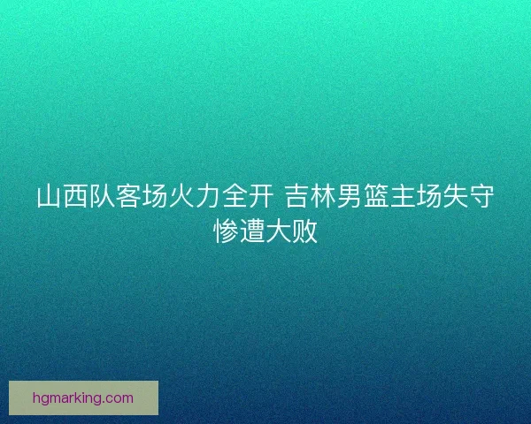 山西队客场火力全开 吉林男篮主场失守惨遭大败