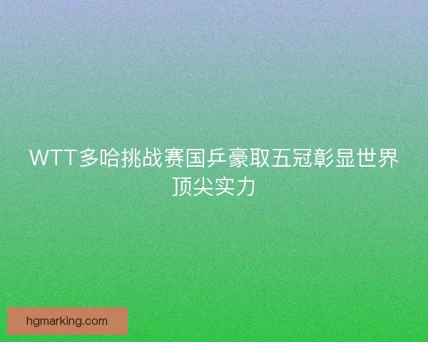 WTT多哈挑战赛国乒豪取五冠彰显世界顶尖实力
