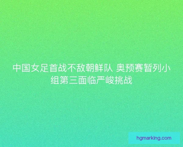 中国女足首战不敌朝鲜队 奥预赛暂列小组第三面临严峻挑战 中国女足首战不敌朝鲜队 奥预赛暂列小组第三面临严峻挑战