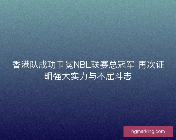香港队成功卫冕NBL联赛总冠军 再次证明强大实力与不屈斗志 香港队成功卫冕NBL联赛总冠军 再次证明强大实力与不屈斗志