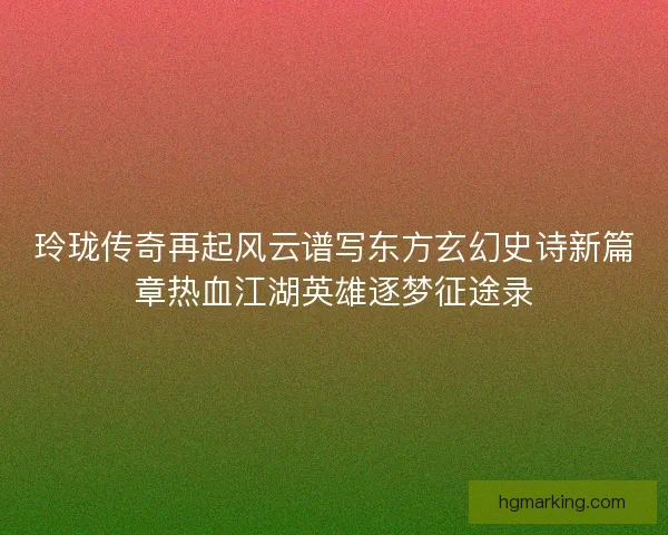 玲珑传奇再起风云谱写东方玄幻史诗新篇章热血江湖英雄逐梦征途录 玲珑传奇再起风云谱写东方玄幻史诗新篇章热血江湖英雄逐梦征途录