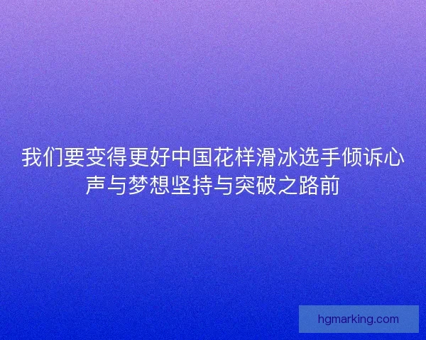 我们要变得更好中国花样滑冰选手倾诉心声与梦想坚持与突破之路前 我们要变得更好中国花样滑冰选手倾诉心声与梦想坚持与突破之路前
