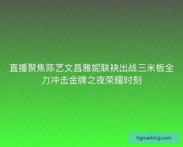 直播聚焦陈艺文昌雅妮联袂出战三米板全力冲击金牌之夜荣耀时刻
