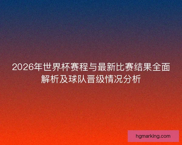2026年世界杯赛程与最新比赛结果全面解析及球队晋级情况分析 2026年世界杯赛程与最新比赛结果全面解析及球队晋级情况分析
