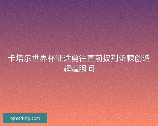 卡塔尔世界杯征途勇往直前披荆斩棘创造辉煌瞬间 卡塔尔世界杯征途勇往直前披荆斩棘创造辉煌瞬间