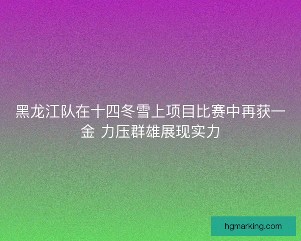 黑龙江队在十四冬雪上项目比赛中再获一金 力压群雄展现实力