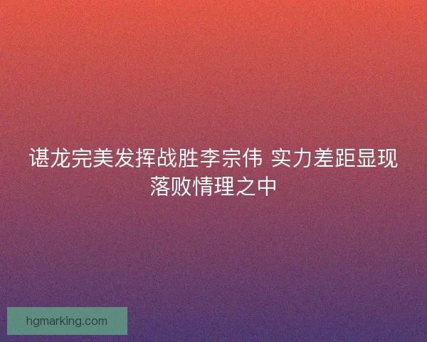 谌龙完美发挥战胜李宗伟 实力差距显现落败情理之中 谌龙完美发挥战胜李宗伟 实力差距显现落败情理之中