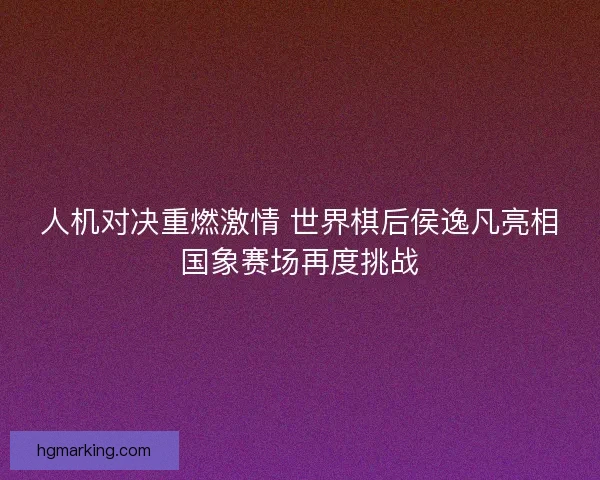 人机对决重燃激情 世界棋后侯逸凡亮相国象赛场再度挑战