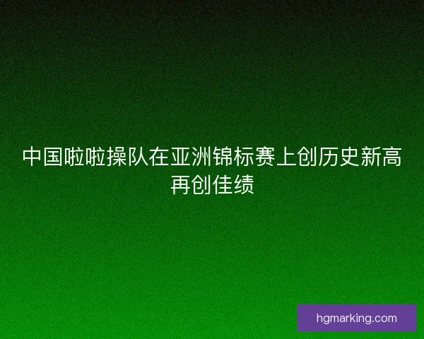 中国啦啦操队在亚洲锦标赛上创历史新高再创佳绩 中国啦啦操队在亚洲锦标赛上创历史新高再创佳绩